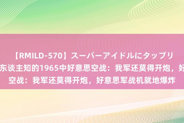 【RMILD-570】スーパーアイドルにタップリ生中出し 4時間 鲜为东谈主知的1965中好意思空战：我军还莫得开炮，好意思军战机就地爆炸