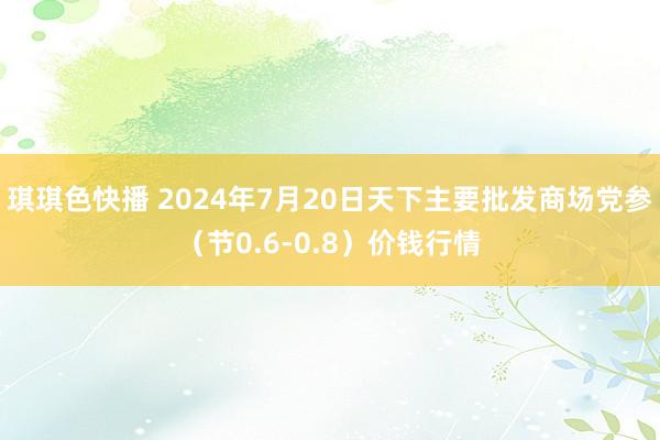 琪琪色快播 2024年7月20日天下主要批发商场党参（节0.6-0.8）价钱行情