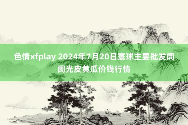 色情xfplay 2024年7月20日寰球主要批发阛阓光皮黄瓜价钱行情