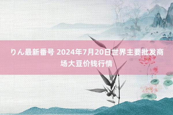 りん最新番号 2024年7月20日世界主要批发商场大豆价钱行情