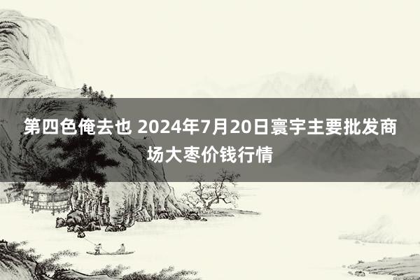 第四色俺去也 2024年7月20日寰宇主要批发商场大枣价钱行情