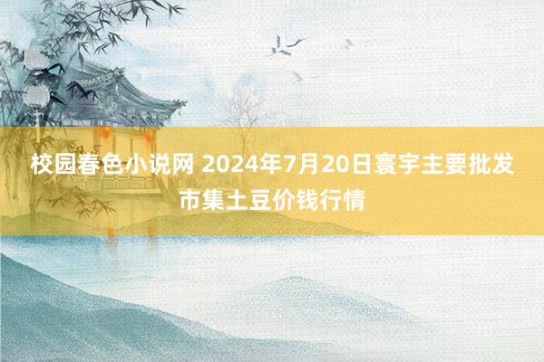 校园春色小说网 2024年7月20日寰宇主要批发市集土豆价钱行情