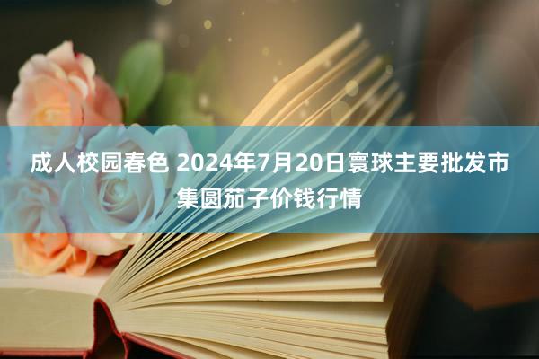 成人校园春色 2024年7月20日寰球主要批发市集圆茄子价钱行情