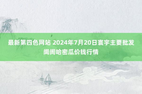 最新第四色网站 2024年7月20日寰宇主要批发阛阓哈密瓜价钱行情