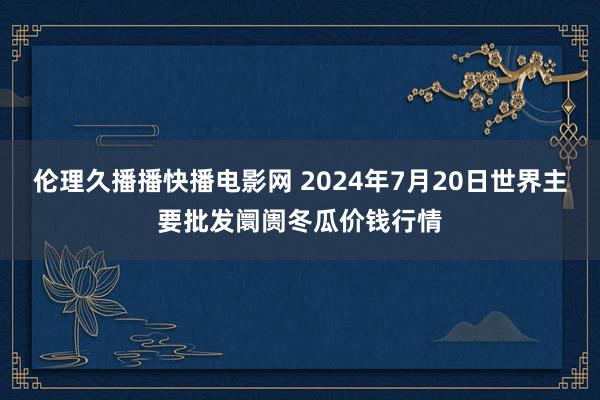 伦理久播播快播电影网 2024年7月20日世界主要批发阛阓冬瓜价钱行情