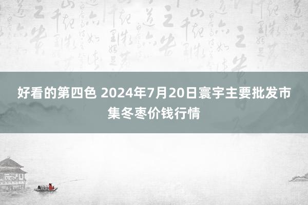 好看的第四色 2024年7月20日寰宇主要批发市集冬枣价钱行情