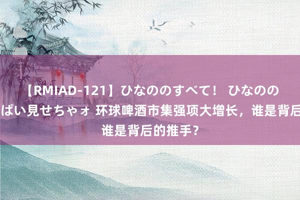 【RMIAD-121】ひなののすべて！ ひなののHをいっぱい見せちゃォ 环球啤酒市集强项大增长，谁是背后的推手？