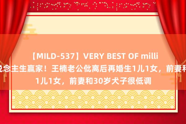 【MILD-537】VERY BEST OF million 13 4時間 东说念主生赢家！王楠老公仳离后再婚生1儿1女，前妻和30岁犬子很低调