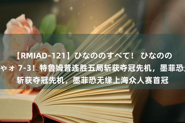 【RMIAD-121】ひなののすべて！ ひなののHをいっぱい見せちゃォ 7-3！特鲁姆普连胜五局斩获夺冠先机，墨菲恐无缘上海众人赛首冠