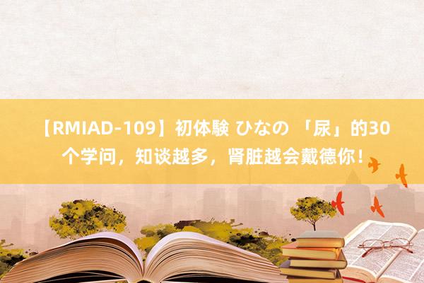 【RMIAD-109】初体験 ひなの 「尿」的30个学问，知谈越多，肾脏越会戴德你！