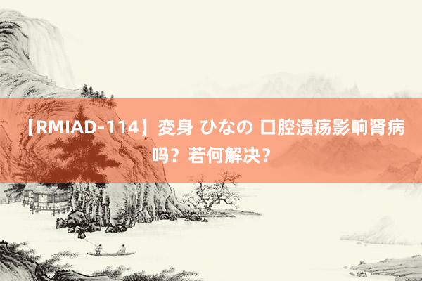 【RMIAD-114】変身 ひなの 口腔溃疡影响肾病吗？若何解决？