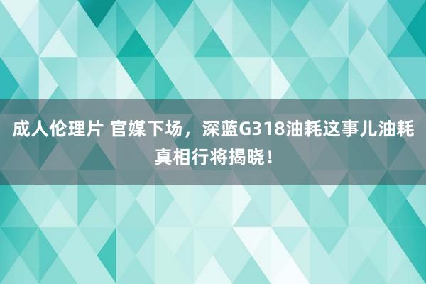 成人伦理片 官媒下场，深蓝G318油耗这事儿油耗真相行将揭晓！