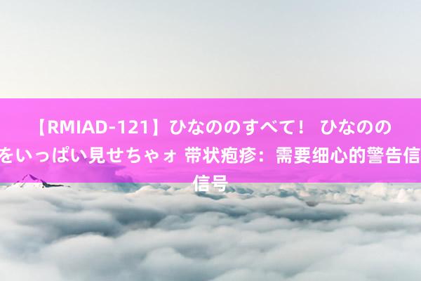 【RMIAD-121】ひなののすべて！ ひなののHをいっぱい見せちゃォ 带状疱疹：需要细心的警告信号