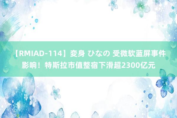 【RMIAD-114】変身 ひなの 受微软蓝屏事件影响！特斯拉市值整宿下滑超2300亿元