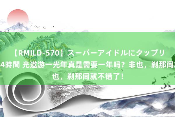 【RMILD-570】スーパーアイドルにタップリ生中出し 4時間 光遨游一光年真是需要一年吗？非也，刹那间就不错了！