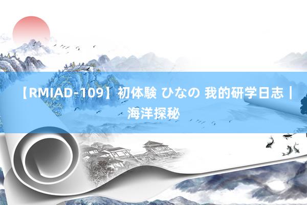 【RMIAD-109】初体験 ひなの 我的研学日志｜海洋探秘