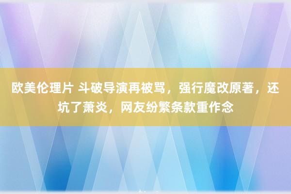 欧美伦理片 斗破导演再被骂，强行魔改原著，还坑了萧炎，网友纷繁条款重作念