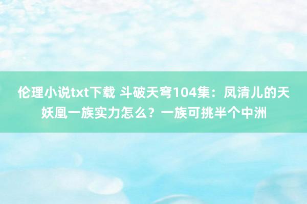 伦理小说txt下载 斗破天穹104集：凤清儿的天妖凰一族实力怎么？一族可挑半个中洲