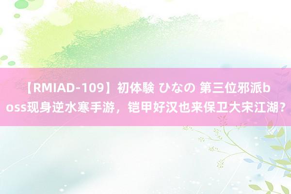 【RMIAD-109】初体験 ひなの 第三位邪派boss现身逆水寒手游，铠甲好汉也来保卫大宋江湖？