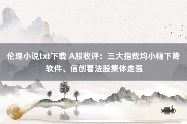 伦理小说txt下载 A股收评：三大指数均小幅下降 软件、信创看法股集体走强