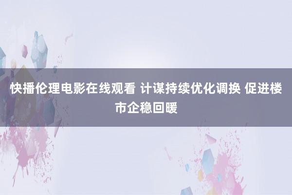 快播伦理电影在线观看 计谋持续优化调换 促进楼市企稳回暖