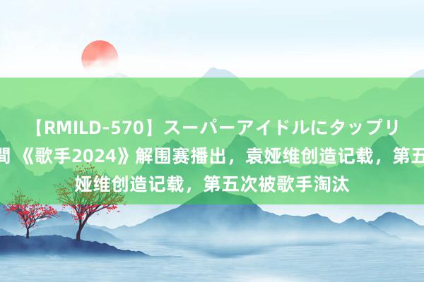 【RMILD-570】スーパーアイドルにタップリ生中出し 4時間 《歌手2024》解围赛播出，袁娅维创造记载，第五次被歌手淘汰