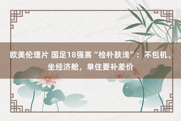 欧美伦理片 国足18强赛“检朴肤浅”：不包机、坐经济舱，单住要补差价