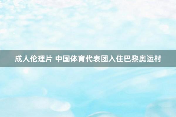 成人伦理片 中国体育代表团入住巴黎奥运村