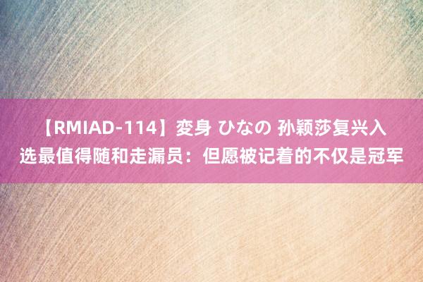 【RMIAD-114】変身 ひなの 孙颖莎复兴入选最值得随和走漏员：但愿被记着的不仅是冠军