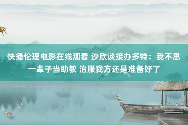 快播伦理电影在线观看 沙欣谈接办多特：我不思一辈子当助教 治服我方还是准备好了