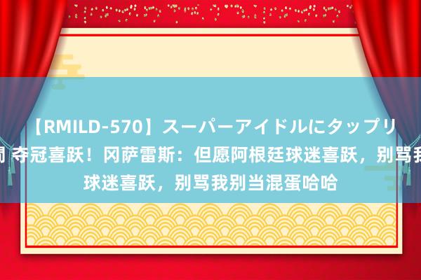 【RMILD-570】スーパーアイドルにタップリ生中出し 4時間 夺冠喜跃！冈萨雷斯：但愿阿根廷球迷喜跃，别骂我别当混蛋哈哈