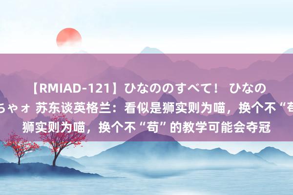 【RMIAD-121】ひなののすべて！ ひなののHをいっぱい見せちゃォ 苏东谈英格兰：看似是狮实则为喵，换个不“苟”的教学可能会夺冠