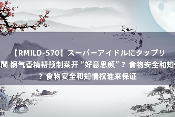 【RMILD-570】スーパーアイドルにタップリ生中出し 4時間 锅气香精帮预制菜开“好意思颜”？食物安全和知情权谁来保证