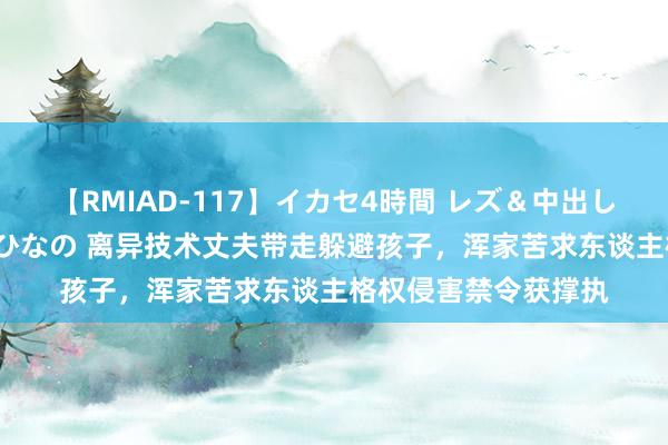 【RMIAD-117】イカセ4時間 レズ＆中出し 初解禁スペシャル ひなの 离异技术丈夫带走躲避孩子，浑家苦求东谈主格权侵害禁令获撑执