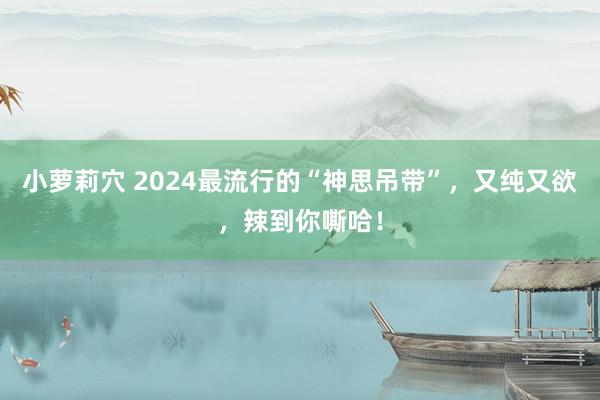 小萝莉穴 2024最流行的“神思吊带”，又纯又欲，辣到你嘶哈！