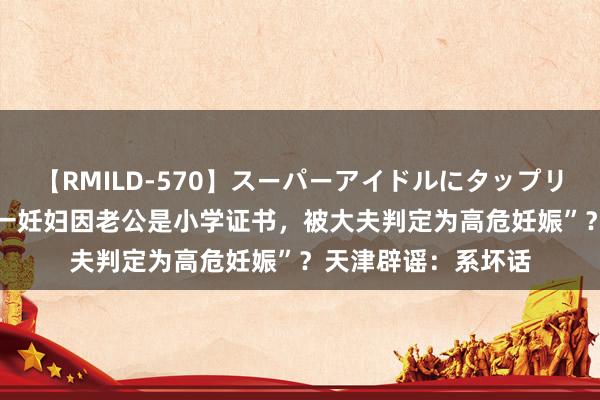 【RMILD-570】スーパーアイドルにタップリ生中出し 4時間 “一妊妇因老公是小学证书，被大夫判定为高危妊娠”？天津辟谣：系坏话