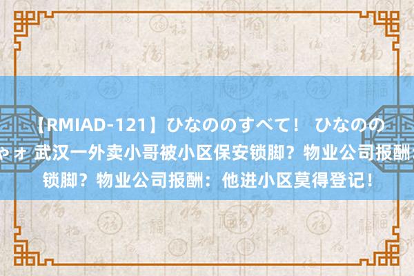 【RMIAD-121】ひなののすべて！ ひなののHをいっぱい見せちゃォ 武汉一外卖小哥被小区保安锁脚？物业公司报酬：他进小区莫得登记！