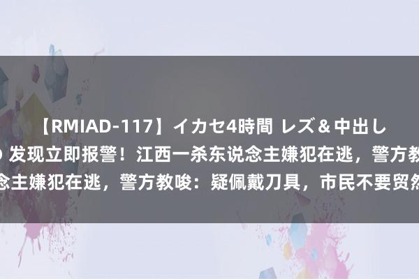 【RMIAD-117】イカセ4時間 レズ＆中出し 初解禁スペシャル ひなの 发现立即报警！江西一杀东说念主嫌犯在逃，警方教唆：疑佩戴刀具，市民不要贸然合手捕