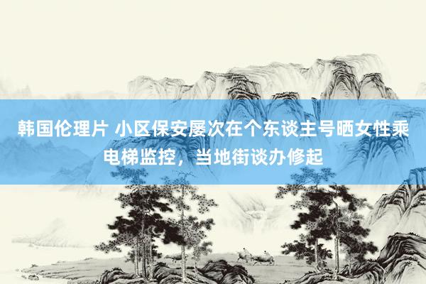 韩国伦理片 小区保安屡次在个东谈主号晒女性乘电梯监控，当地街谈办修起