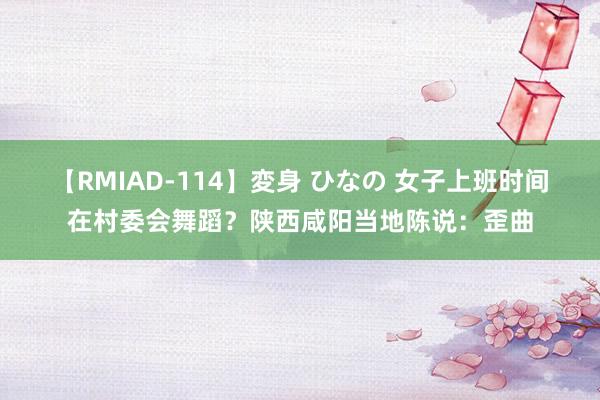 【RMIAD-114】変身 ひなの 女子上班时间在村委会舞蹈？陕西咸阳当地陈说：歪曲