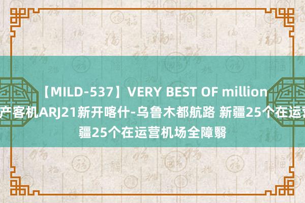 【MILD-537】VERY BEST OF million 13 4時間 国产客机ARJ21新开喀什-乌鲁木都航路 新疆25个在运营机场全障翳