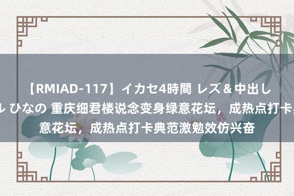 【RMIAD-117】イカセ4時間 レズ＆中出し 初解禁スペシャル ひなの 重庆细君楼说念变身绿意花坛，成热点打卡典范激勉效仿兴奋