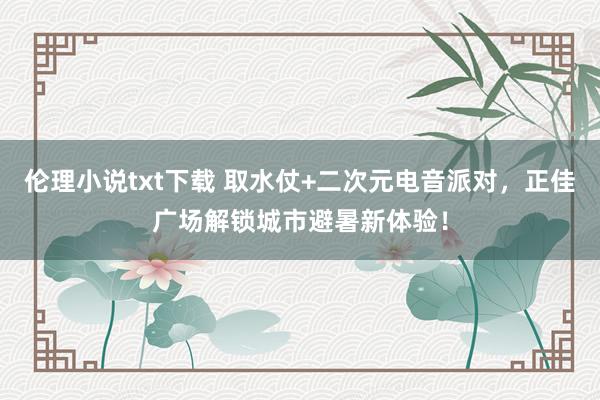 伦理小说txt下载 取水仗+二次元电音派对，正佳广场解锁城市避暑新体验！