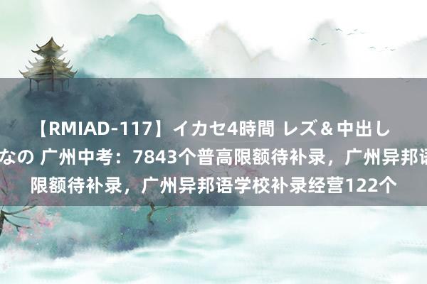 【RMIAD-117】イカセ4時間 レズ＆中出し 初解禁スペシャル ひなの 广州中考：7843个普高限额待补录，广州异邦语学校补录经营122个