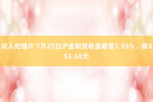 成人伦理片 7月25日沪金期货收盘着落1.95%，报555.68元