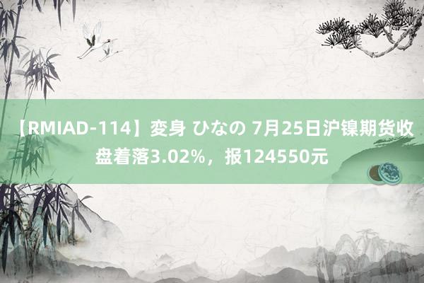 【RMIAD-114】変身 ひなの 7月25日沪镍期货收盘着落3.02%，报124550元