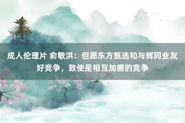 成人伦理片 俞敏洪：但愿东方甄选和与辉同业友好竞争，致使是相互加握的竞争