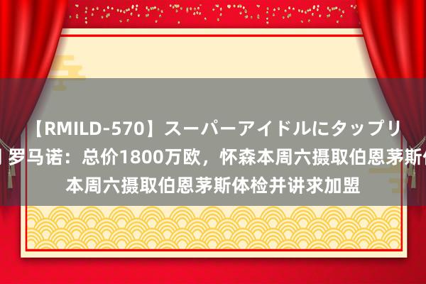 【RMILD-570】スーパーアイドルにタップリ生中出し 4時間 罗马诺：总价1800万欧，怀森本周六摄取伯恩茅斯体检并讲求加盟