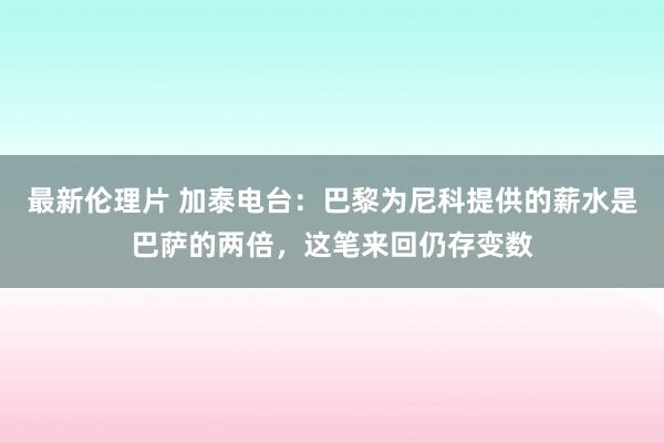 最新伦理片 加泰电台：巴黎为尼科提供的薪水是巴萨的两倍，这笔来回仍存变数