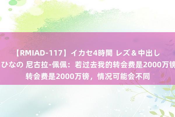 【RMIAD-117】イカセ4時間 レズ＆中出し 初解禁スペシャル ひなの 尼古拉-佩佩：若过去我的转会费是2000万镑，情况可能会不同